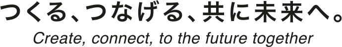 つくる、つなげる、共に未来へ。 Create, contact, to the future together